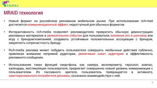 5
• Новый формат на российском рекламном мобильном рынке. При использовании rich-med
достигается коммуникационный эффект, недоступный для обычных форматов.
• Интерактивность rich-media позволяет рекламодателю превратить обычную демонстрацию
рекламных материалов в увлекательное событие для пользователя, вовлекая его в разговор или
игру с брендом/компанией, создавать устойчивые положительные ассоциации с брендом,
закреплять сопричастность бренду.
• Rich-media реклама может побудить пользователя совершать необычные действия публично,
привлекая внимание непрямой аудитории, увеличивая охват аудитории и эффективность
рекламного сообщения.
• Использование таких функций смартфона, как камера, акселерометр, гироскоп, компас,
календарь, жестикуляция пользователя, предлагает совершенно новый уровень коммуникации с
пользователем. Из пассивного зрителя, пользователь превращается в активного,
заинтересованного потребителя рекламы, осознанно взаимодействуя с ней.
MRAID технология
 