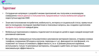 6
Таргетинг
• Сотрудничая напрямую с разработчиками приложений, мы получаем и анализируем
совершенно новые данные о пользователе, предлагаемые только мобильной средой и
недоступные другим СМИ.
• Зная местоположение потребителя, мобильность, интересы и социальный статус, привычные
места посещения, последние приобретения и поисковые запросы, мы создаем и дополняем
профиль потребителя каждый день.
• Мобильные приложения и сервисы подключаются исходя из целей и задач каждой конкретной
рекламной кампании.
• Все действия, совершенные пользователем в рекламном материале (звонок, отправка номера
телефона, сохранение QR-кодов и купонов, переходы и т.д.), фиксируются платформой, что
позволяет не только отслеживать эффективность, но и в режиме реального времени,
использовать только те рекламные материалы, площадки и действия, которые показывают
максимальную эффективность.
 
