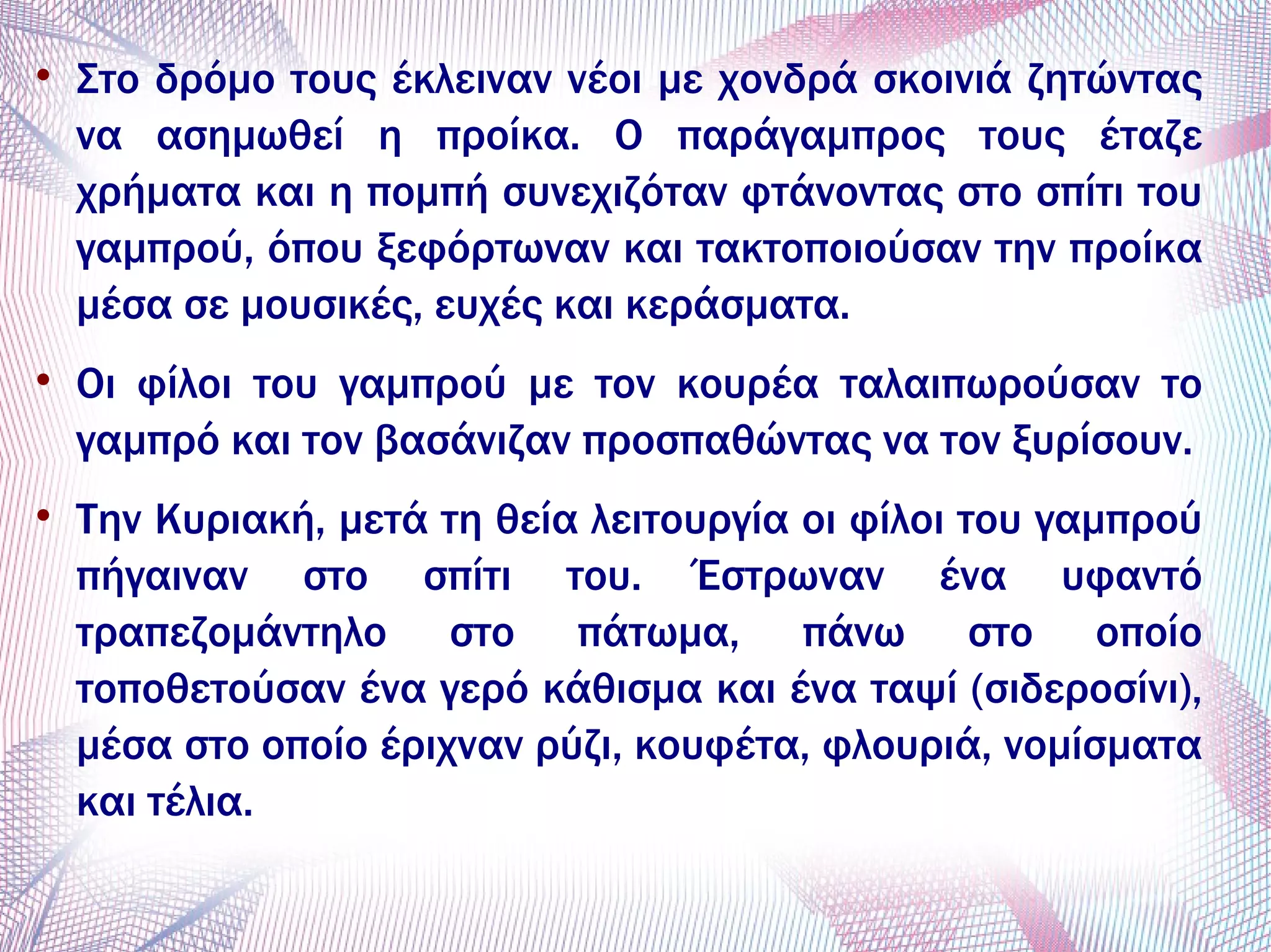 
Στο δρόμο τους έκλειναν νέοι με χονδρά σκοινιά ζητώντας
να ασημωθεί η προίκα. Ο παράγαμπρος τους έταζε
χρήματα και η πομπή συνεχιζόταν φτάνοντας στο σπίτι του
γαμπρού, όπου ξεφόρτωναν και τακτοποιούσαν την προίκα
μέσα σε μουσικές, ευχές και κεράσματα.

Οι φίλοι του γαμπρού με τον κουρέα ταλαιπωρούσαν το
γαμπρό και τον βασάνιζαν προσπαθώντας να τον ξυρίσουν.

Την Κυριακή, μετά τη θεία λειτουργία οι φίλοι του γαμπρού
πήγαιναν στο σπίτι του. Έστρωναν ένα υφαντό
τραπεζομάντηλο στο πάτωμα, πάνω στο οποίο
τοποθετούσαν ένα γερό κάθισμα και ένα ταψί (σιδεροσίνι),
μέσα στο οποίο έριχναν ρύζι, κουφέτα, φλουριά, νομίσματα
και τέλια.
 