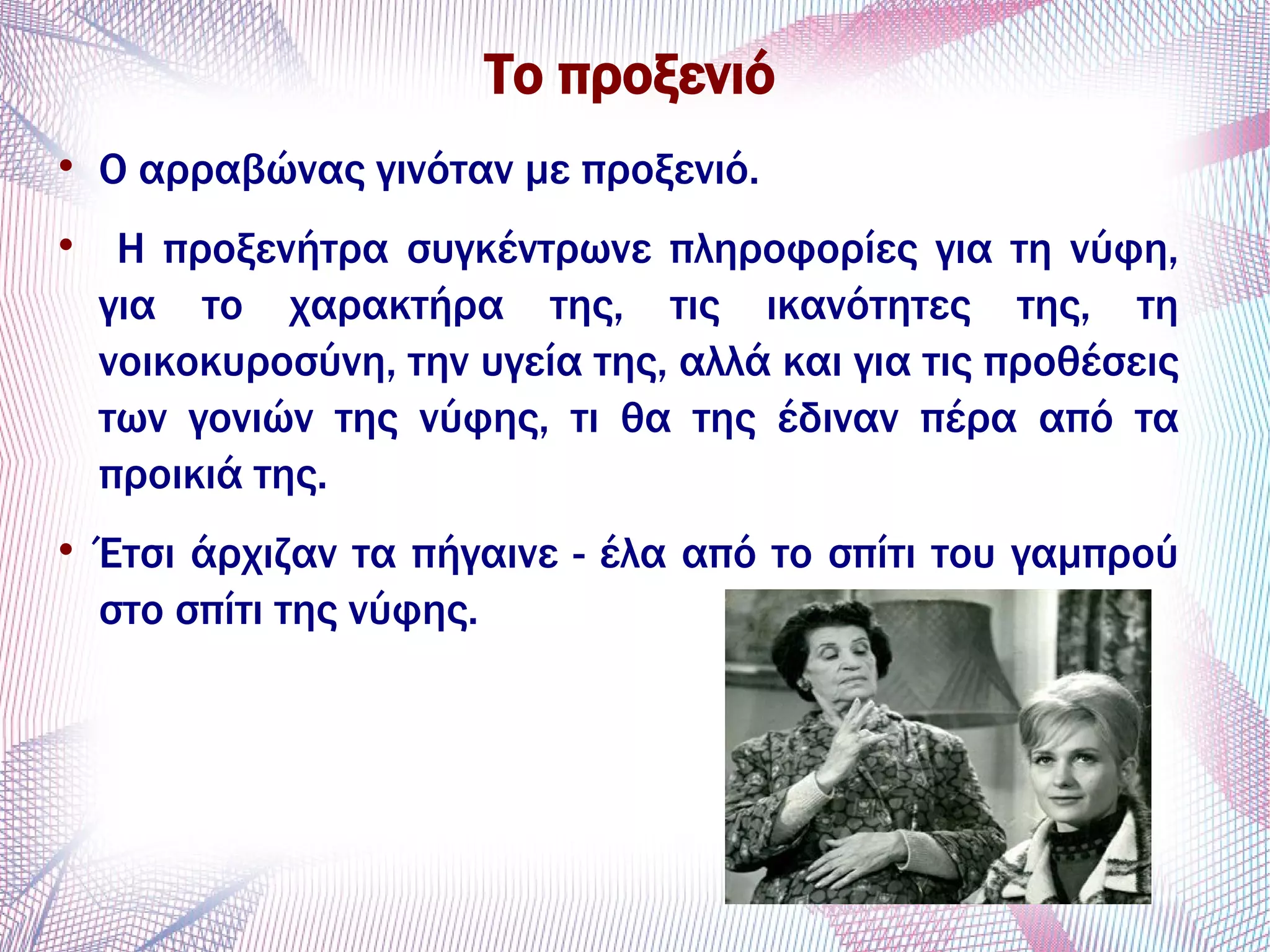Το προξενιό

Ο αρραβώνας γινόταν με προξενιό.

Η προξενήτρα συγκέντρωνε πληροφορίες για τη νύφη,
για το χαρακτήρα της, τις ικανότητες της, τη
νοικοκυροσύνη, την υγεία της, αλλά και για τις προθέσεις
των γονιών της νύφης, τι θα της έδιναν πέρα από τα
προικιά της.

Έτσι άρχιζαν τα πήγαινε - έλα από το σπίτι του γαμπρού
στο σπίτι της νύφης.
 