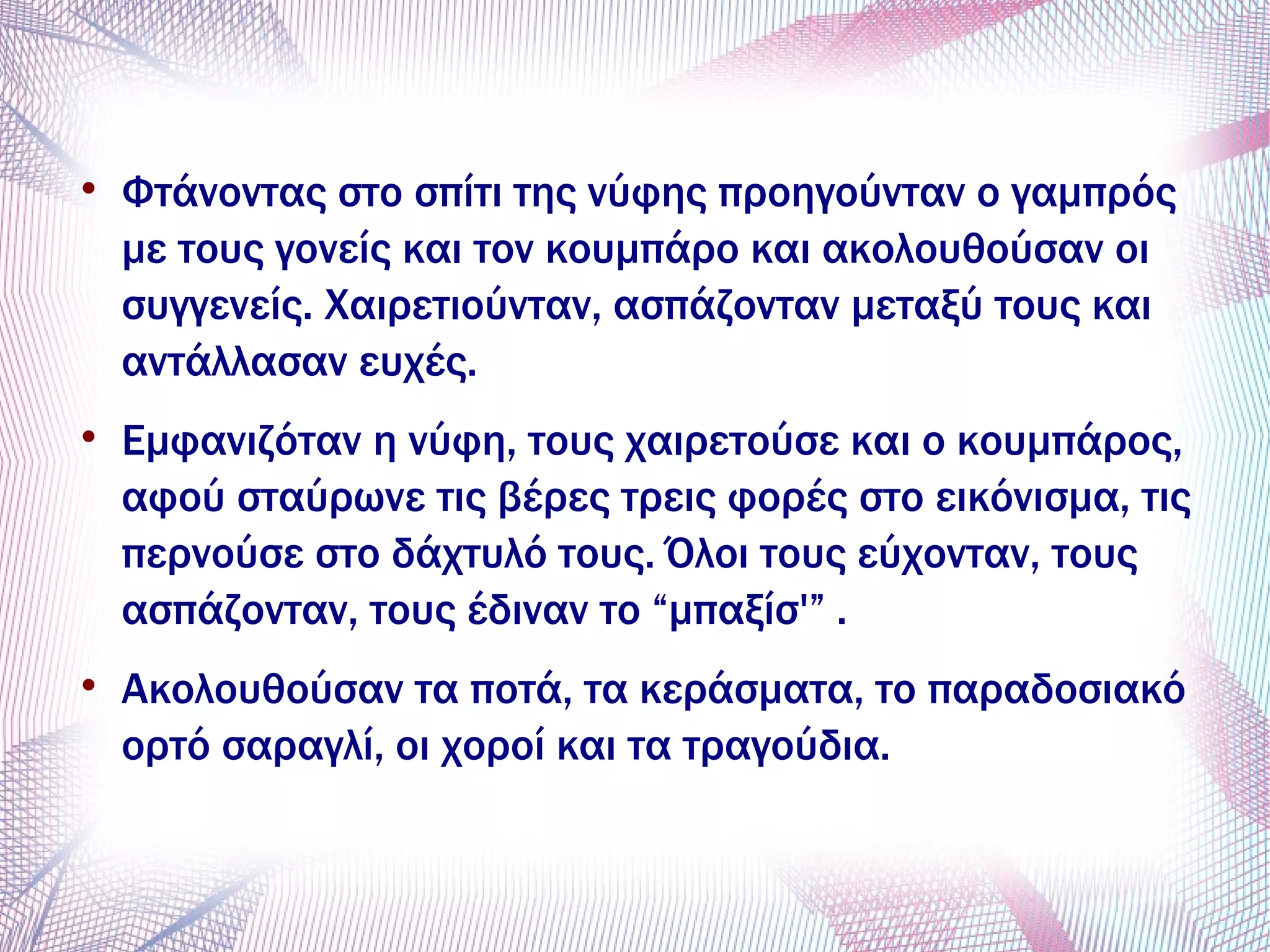 
Φτάνοντας στο σπίτι της νύφης προηγούνταν ο γαμπρός
με τους γονείς και τον κουμπάρο και ακολουθούσαν οι
συγγενείς. Χαιρετιούνταν, ασπάζονταν μεταξύ τους και
αντάλλασαν ευχές.

Εμφανιζόταν η νύφη, τους χαιρετούσε και ο κουμπάρος,
αφού σταύρωνε τις βέρες τρεις φορές στο εικόνισμα, τις
περνούσε στο δάχτυλό τους. Όλοι τους εύχονταν, τους
ασπάζονταν, τους έδιναν το “μπαξίσ'” .

Ακολουθούσαν τα ποτά, τα κεράσματα, το παραδοσιακό
ορτό σαραγλί, οι χοροί και τα τραγούδια.
 