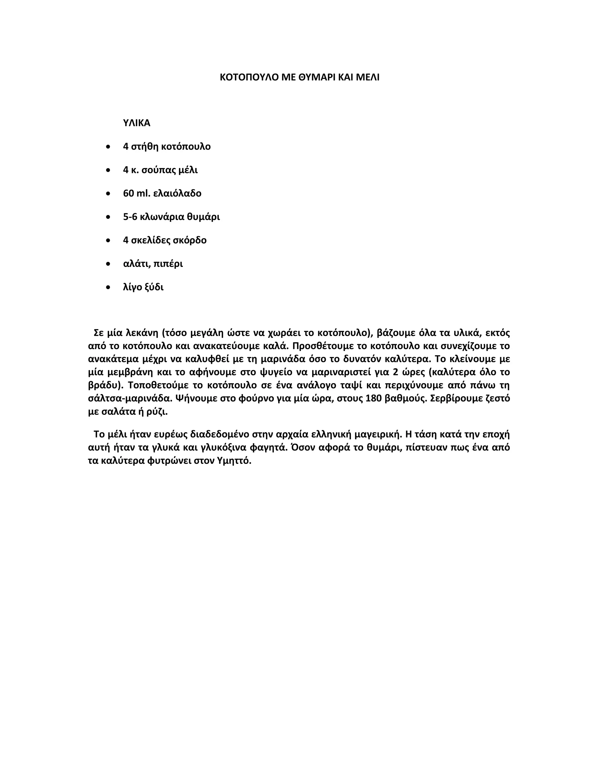 ΚΟΤΟΠΟΥΛΟ ΜΕ ΘΥΜΑΡΙ ΚΑΙ ΜΕΛΙ
ΥΛΙΚΑ
 4 στήθη κοτόπουλο
 4 κ. σούπας μέλι
 60 ml. ελαιόλαδο
 5-6 κλωνάρια θυμάρι
 4 σκελίδες σκόρδο
 αλάτι, πιπέρι
 λίγο ξύδι
Σε μία λεκάνη (τόσο μεγάλη ώστε να χωράει το κοτόπουλο), βάζουμε όλα τα υλικά, εκτός
από το κοτόπουλο και ανακατεύουμε καλά. Προσθέτουμε το κοτόπουλο και συνεχίζουμε το
ανακάτεμα μέχρι να καλυφθεί με τη μαρινάδα όσο το δυνατόν καλύτερα. Το κλείνουμε με
μία μεμβράνη και το αφήνουμε στο ψυγείο να μαριναριστεί για 2 ώρες (καλύτερα όλο το
βράδυ). Τοποθετούμε το κοτόπουλο σε ένα ανάλογο ταψί και περιχύνουμε από πάνω τη
σάλτσα-μαρινάδα. Ψήνουμε στο φούρνο για μία ώρα, στους 180 βαθμούς. Σερβίρουμε ζεστό
με σαλάτα ή ρύζι.
Το μέλι ήταν ευρέως διαδεδομένο στην αρχαία ελληνική μαγειρική. Η τάση κατά την εποχή
αυτή ήταν τα γλυκά και γλυκόξινα φαγητά. Όσον αφορά το θυμάρι, πίστευαν πως ένα από
τα καλύτερα φυτρώνει στον Υμηττό.
 