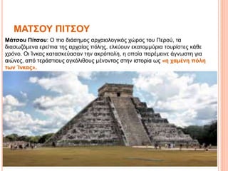 ΜΑΤΣΟΥ ΠΙΤΣΟΥ
Μάτσου Πίτσου: Ο πιο διάσημος αρχαιολογικός χώρος του Περού, τα
διασωζόμενα ερείπια της αρχαίας πόλης, ελκύουν εκατομμύρια τουρίστες κάθε
χρόνο. Οι Ίνκας κατασκεύασαν την ακρόπολη, η οποία παρέμεινε άγνωστη για
αιώνες, από τεράστιους ογκόλιθους μένοντας στην ιστορία ως «η χαμένη πόλη
των Ίνκας».
 