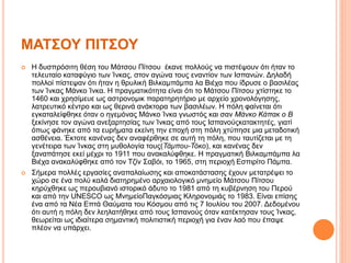 ΜΑΤΣΟΥ ΠΙΤΣΟΥ
 Η δυσπρόσιτη θέση του Μάτσου Πίτσου έκανε πολλούς να πιστέψουν ότι ήταν το
τελευταίο καταφύγιο των Ίνκας, στον αγώνα τους εναντίον των Ισπανών. Δηλαδή
πολλοί πίστεψαν ότι ήταν η θρυλική Βιλκαμπάμπα λα Βιέχα που ίδρυσε ο βασιλέας
των Ίνκας Μάνκο Ίνκα. Η πραγματικότητα είναι ότι το Μάτσου Πίτσου χτίστηκε το
1460 και χρησίμευε ως αστρονομικ παρατηρητήριο με αρχείο χρονολόγησης,
λατρευτικό κέντρο και ως θερινά ανάκτορα των βασιλέων. Η πόλη φαίνεται ότι
εγκαταλείφθηκε όταν ο ηγεμόνας Μάνκο Ίνκα γνωστός και σαν Μάνκο Κάπακ ο Β
ξεκίνησε τον αγώνα ανεξαρτησίας των Ίνκας από τους Ισπανούςκατακτητές, γιατί
όπως φάνηκε από τα ευρήματα εκείνη την εποχή στη πόλη χτύπησε μια μεταδοτική
ασθένεια. Έκτοτε κανένας δεν αναφέρθηκε σε αυτή τη πόλη, που ταυτίζεται με τη
γενέτειρα των Ίνκας στη μυθολογία τους(Τάμπου-Τόκο), και κανένας δεν
ξαναπάτησε εκεί μέχρι το 1911 που ανακαλύφθηκε. Η πραγματική Βιλκαμπάμπα λα
Βιέχα ανακαλύφθηκε από τον Τζίν Σαβόι, το 1965, στη περιοχή Εσπιρίτο Πάμπα.
 Σήμερα πολλές εργασίες αναπαλαίωσης και αποκατάστασης έχουν μετατρέψει το
χώρο σε ένα πολύ καλά διατηρημένο αρχαιολογικό μνημείο Μάτσου Πίτσου
κηρύχθηκε ως περουβιανό ιστορικό άδυτο το 1981 από τη κυβέρνηση του Περού
και από την UNESCO ως ΜνημείοΠαγκόσμιας Κληρονομιάς το 1983. Είναι επίσης
ένα από τα Νέα Επτά Θαύματα του Κόσμου από τις 7 Ιουλίου του 2007. Δεδομένου
ότι αυτή η πόλη δεν λεηλατήθηκε από τους Ισπανούς όταν κατέκτησαν τους Ίνκας,
θεωρείται ως ιδιαίτερα σημαντική πολιτιστική περιοχή για έναν λαό που έπαψε
πλέον να υπάρχει.
 