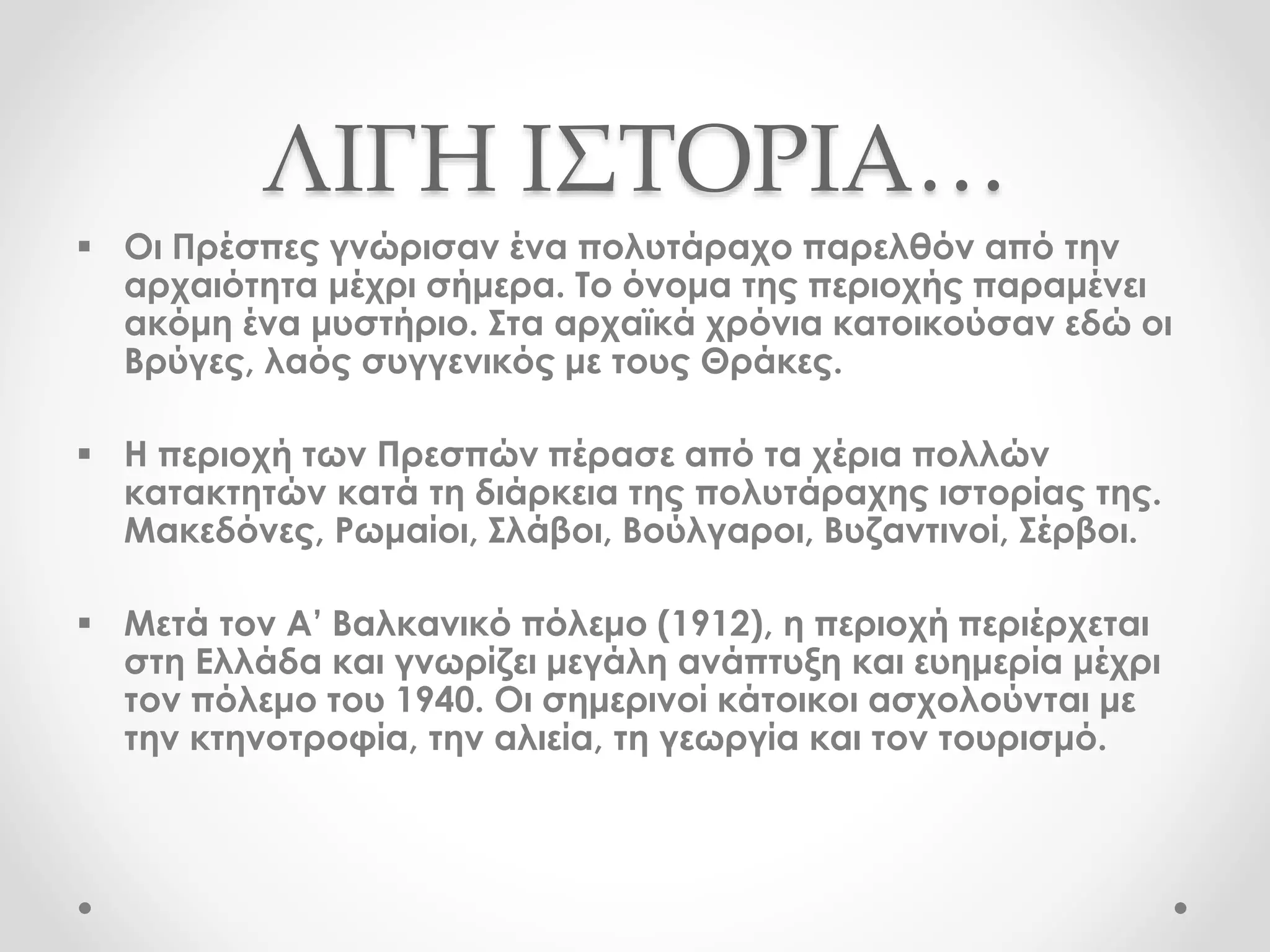 ΛΙΓΗ ΙΣΤΟΡΙΑ…
 Οι Πρέσπες γνώρισαν ένα πολυτάραχο παρελθόν από την
αρχαιότητα μέχρι σήμερα. Το όνομα της περιοχής παραμένει
ακόμη ένα μυστήριο. Στα αρχαϊκά χρόνια κατοικούσαν εδώ οι
Βρύγες, λαός συγγενικός με τους Θράκες.
 Η περιοχή των Πρεσπών πέρασε από τα χέρια πολλών
κατακτητών κατά τη διάρκεια της πολυτάραχης ιστορίας της.
Μακεδόνες, Ρωμαίοι, Σλάβοι, Βούλγαροι, Βυζαντινοί, Σέρβοι.
 Μετά τον Α’ Βαλκανικό πόλεμο (1912), η περιοχή περιέρχεται
στη Ελλάδα και γνωρίζει μεγάλη ανάπτυξη και ευημερία μέχρι
τον πόλεμο του 1940. Οι σημερινοί κάτοικοι ασχολούνται με
την κτηνοτροφία, την αλιεία, τη γεωργία και τον τουρισμό.
 