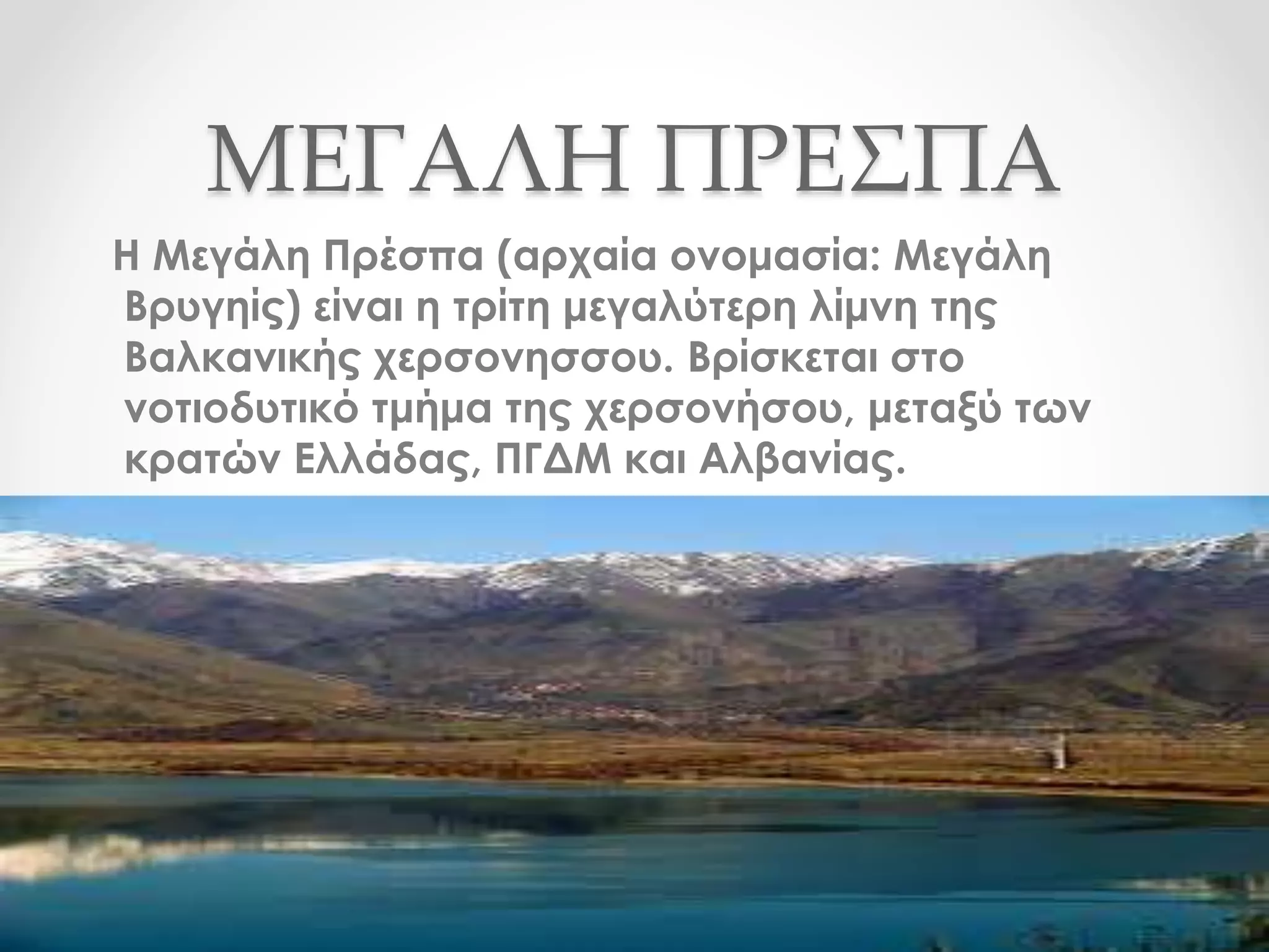 ΜΕΓΑΛΗ ΠΡΕΣΠΑ
Η Μεγάλη Πρέσπα (αρχαία ονομασία: Μεγάλη
Βρυγηίς) είναι η τρίτη μεγαλύτερη λίμνη της
Βαλκανικής χερσονησσου. Βρίσκεται στο
νοτιοδυτικό τμήμα της χερσονήσου, μεταξύ των
κρατών Ελλάδας, ΠΓΔΜ και Αλβανίας.
 