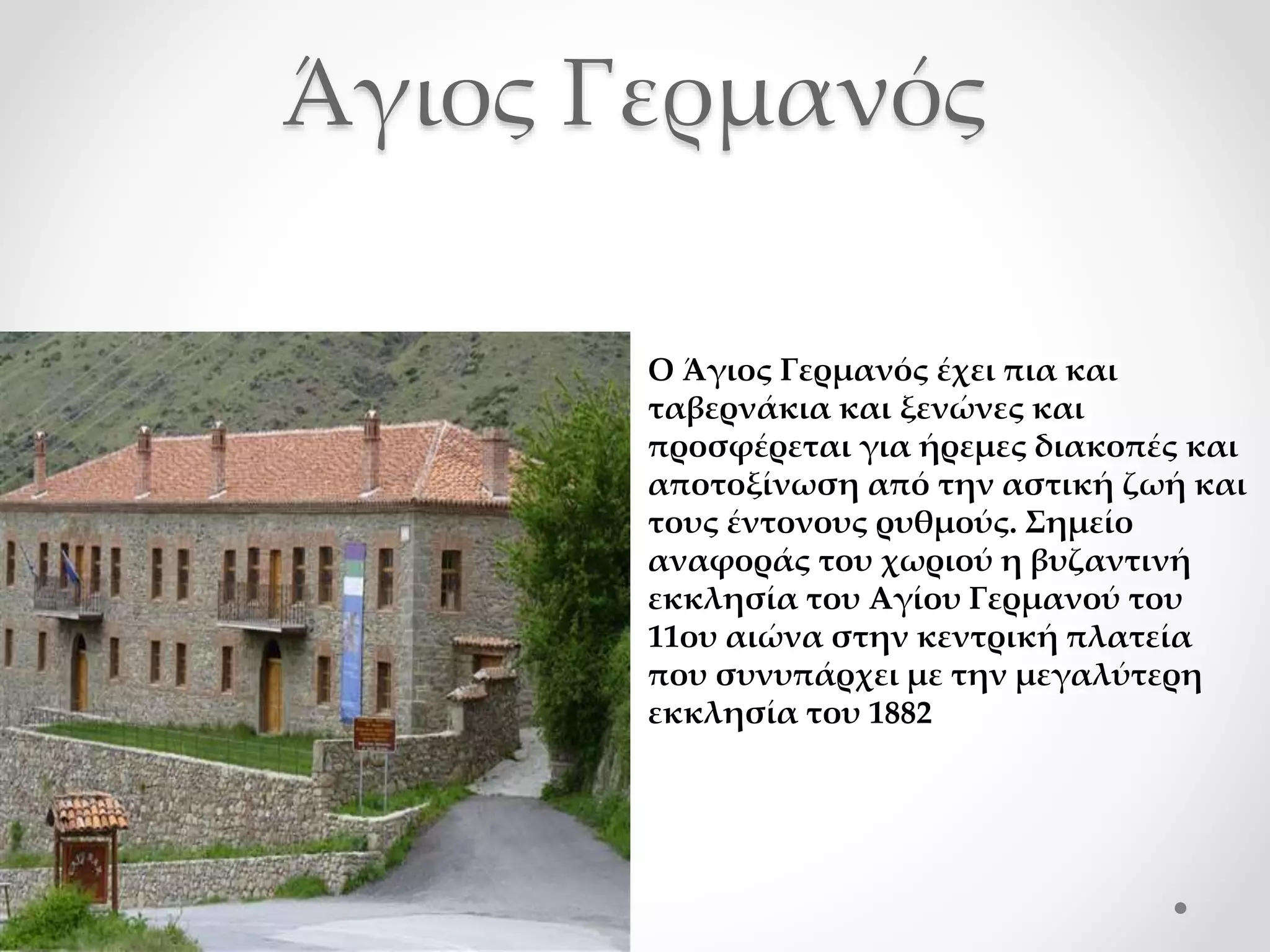 Άγιος Γερμανός
Ο Άγιος Γερμανός έχει πια και
ταβερνάκια και ξενώνες και
προσφέρεται για ήρεμες διακοπές και
αποτοξίνωση από την αστική ζωή και
τους έντονους ρυθμούς. Σημείο
αναφοράς του χωριού η βυζαντινή
εκκλησία του Αγίου Γερμανού του
11ου αιώνα στην κεντρική πλατεία
που συνυπάρχει με την μεγαλύτερη
εκκλησία του 1882
 