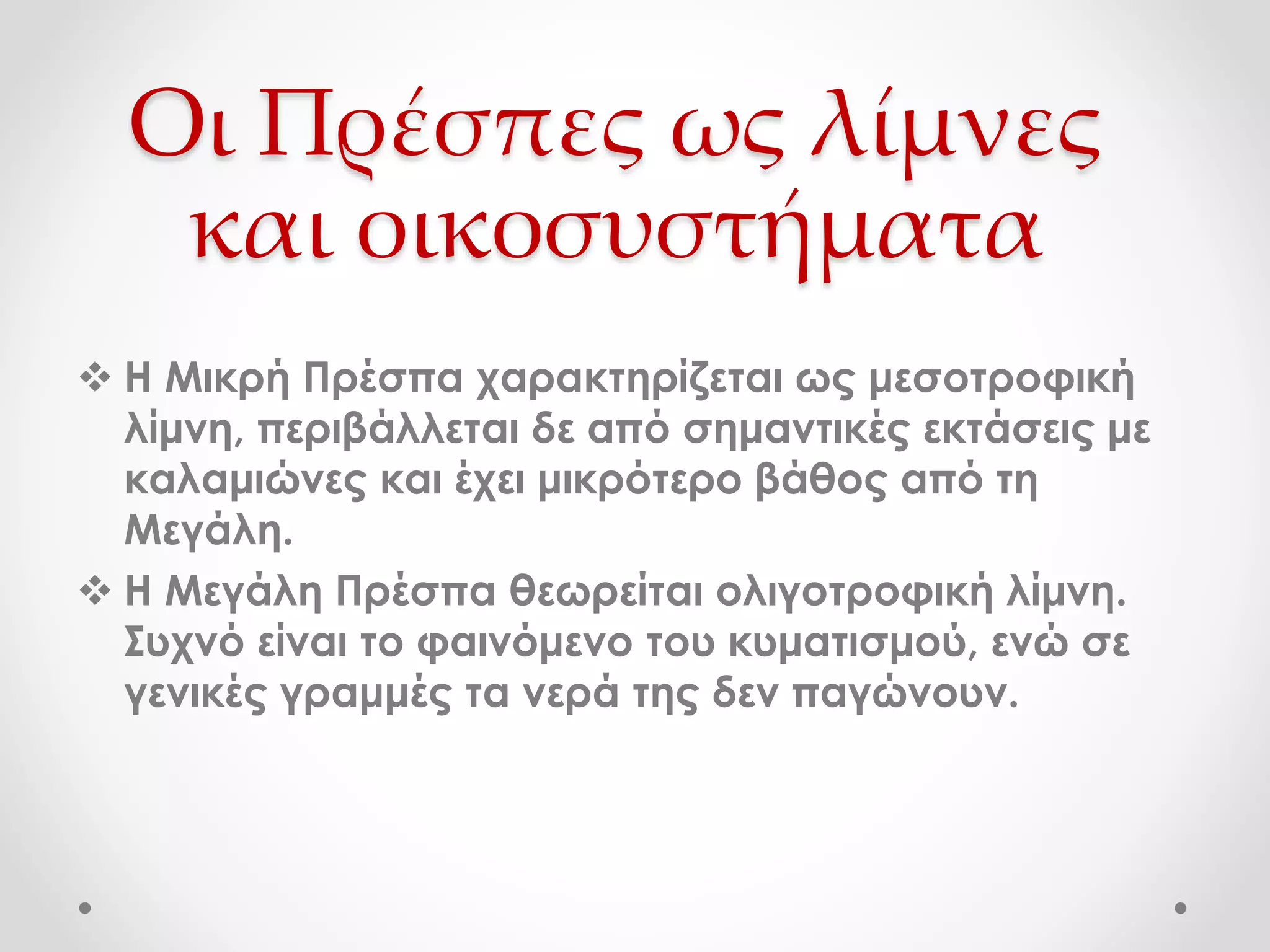 Οι Πρέσπες ως λίμνες
και οικοσυστήματα
 Η Μικρή Πρέσπα χαρακτηρίζεται ως μεσοτροφική
λίμνη, περιβάλλεται δε από σημαντικές εκτάσεις με
καλαμιώνες και έχει μικρότερο βάθος από τη
Μεγάλη.
 Η Μεγάλη Πρέσπα θεωρείται ολιγοτροφική λίμνη.
Συχνό είναι το φαινόμενο του κυματισμού, ενώ σε
γενικές γραμμές τα νερά της δεν παγώνουν.
 