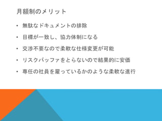 月額制のメリット
• 無駄なドキュメントの排除
• 目標が一致し、協力体制になる
• 交渉不要なので柔軟な仕様変更が可能
• リスクバッファをとらないので結果的に安価
• 専任の社員を雇っているかのような柔軟な進行
 