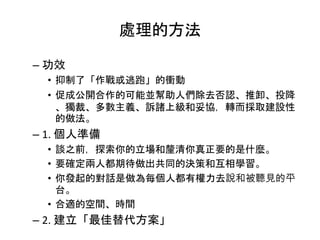 處理的方法
– 功效
• 抑制了「作戰或逃跑」的衝動
• 促成公開合作的可能並幫助人們除去否認、推卸、投降
、獨裁、多數主義、訴諸上級和妥協，轉而採取建設性
的做法。
– 1. 個人準備
• 談之前，探索你的立場和釐清你真正要的是什麼。
• 要確定兩人都期待做出共同的決策和互相學習。
• 你發起的對話是做為每個人都有權力去說和被聽見的平
台。
• 合適的空間、時間
– 2. 建立「最佳替代方案」
 