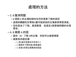 處理的方法
– 5. B 釐清問題
• B 探詢 A 的立場和補充任何你需要了解的資訊
• 這裡的關鍵在於幫助A盡可能把他的立場表明得更清楚。
• 目的是為了了解、表現尊重，並滿足A想要被聆聽的合理
需求。
– 6. B 摘要 A 的話
• 當你（B）了解 A的立場，你就可以做要摘要
• 摘要有四個目標
– 1. 把A當作是個值得尊重的人
– 2. 確認你了解的是A想表達的
– 3. 告訴A你很注意聽他的談話
 