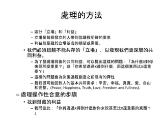 處理的方法
– 區分「立場」和「利益」
– 立場是每個發立的人帶到協議裡明確的要求
– 利益則是藏於立場基底的期望或需要。
• 我們必須超越不能共存的「立場」，以發現我們更深層的共
同利益。
– 為了發現場背後的共同利益，可以提出這樣的問題：「為什麼X對你
來說那麼重要？」或「你希望透過X達到什麼，而這個東西比X還重
要？」
– 這樣的問題會為決策過程創造之前沒有的彈性
– 最終很可能回到人的基本共同需求：平安、幸福、真實、愛、自由
和完整。(Peace, Happiness, Truth, Love, Freedom and fullness).
– 處理操作性合意的步驟
• 找到潛藏的利益
– 我問彼此：「你將透過X得到什麼對你來說甚至比X還重要的東西？
」
 