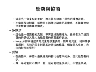 衝突與協商
• 這是另一個支配的手段，而且是在枱面下運作的權力遊戲。
• 不當面解決問題，卻枱面下訴諸上級或更高權威，不讓其他伙
伴有機會提出其他做法。
– 多數決
• 這也是一個變相的支配，不再直接動用權力，操縱者為了逹到
目的的誘哄其他人為他想要的東西進行表決。
• Note: 分辨兩種型式的民主是很重要的：簡單的民主，純粹的多
數原則，共和的民主則是基於憲法的保障，例如個人生存、自
由和財產的權利。
– 妥協
• 在妥協中，每個人最後得到的都比他原來的多，但比他想要的
少。
• 做一半可能比不做好一點，但可能就是很平凡，不會是頂尖。
 