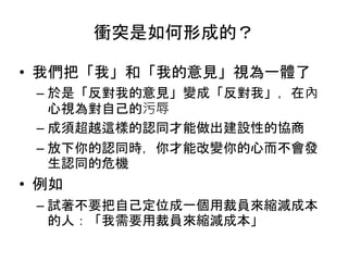 衝突是如何形成的？
• 我們把「我」和「我的意見」視為一體了
– 於是「反對我的意見」變成「反對我」，在內
心視為對自己的污辱
– 成須超越這樣的認同才能做出建設性的協商
– 放下你的認同時，你才能改變你的心而不會發
生認同的危機
• 例如
– 試著不要把自己定位成一個用裁員來縮減成本
的人：「我需要用裁員來縮減成本」
 