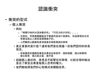 認識衝突
• 衝突的型式
– 個人衝突
• 例如
– 「檸檬口味的冰淇淋最好吃」「巧克力的才好吃」。。。
– 又例如，焚燒美國國旗並不會真的造成什麼損失，但這個理由也沒
有辦法阻止人教訓這個燒旗子的。
– 人們顯然以嚴肅態度爭論著非物質層面的事情
• 真正重要的是什麼？通常我們是在保護一些我們認同的珍貴
信念。
– 背後最終的議題其實是自尊或自我認同：誰對誰錯，誰比較聰明，
誰比較笨，誰比較正當，誰不是
• 超越個人喜好時，意見並不影響任何事情，比較合理的做法
是去了解並且尊重每個人思考的權力。
• 我們都依照我們的心智模式來體驗世界。
 
