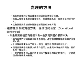 處理的方法
• 而且把這樣的了解以尊重和確認的方式做了反饋。
• 每個人覺得受尊重也尊重別人，並且被認為是一位意見值得參考的
人。
• 這些就是要處理操作性議題所需要的正確背景
• 運作性衝突的實務方法：操作性的合意（Operational
consensus)
– 如果需要繼續協商是因為有一些實質問題仍懸而未決
• 通常當我們發現彼此有顯著差異時，通常我們也會推論彼此少有相
似之處。
• 此推論在衝突中佔了很大一部份，導致我們視協商為對抗。
• 但衝突背後必然有很大的合作空間。如果雙方沒有共同利益，他們
甚至不會交談。
• 「我們能提供別人真正想要的而不放棄我們真正想要的」，正是處
理操作性衝突的基礎。
 