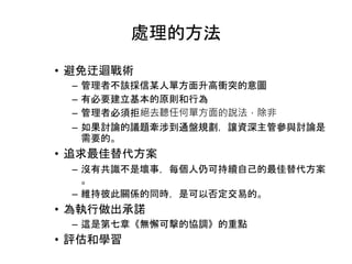 處理的方法
• 避免迂迴戰術
– 管理者不該採信某人單方面升高衝突的意圖
– 有必要建立基本的原則和行為
– 管理者必須拒絕去聽任何單方面的說法，除非
– 如果討論的議題牽涉到通盤規劃，讓資深主管參與討論是
需要的。
• 追求最佳替代方案
– 沒有共識不是壞事，每個人仍可持續自己的最佳替代方案
。
– 維持彼此關係的同時，是可以否定交易的。
• 為執行做出承諾
– 這是第七章《無懈可擊的協調》的重點
• 評估和學習
 