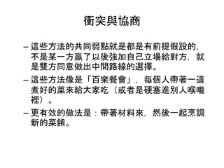 衝突與協商
– 這些方法的共同弱點就是都是有前提假設的，
不是某一方贏了以後強加自己立場給對方，就
是雙方同意做出中間路線的選擇。
– 這些方法像是「百樂餐會」，每個人帶著一道
煮好的菜來給大家吃（或者是硬塞進別人喉嚨
裡）。
– 更有效的做法是：帶著材料來，然後一起烹調
新的菜餚。
 