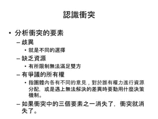 認識衝突
• 分析衝突的要素
– 歧異
• 就是不同的選擇
– 缺乏資源
• 有所限制無法滿足雙方
– 有爭議的所有權
• 指團體內各有不同的意見，對於誰有權力進行資源
分配，或是遇上無法解決的差異時要動用什麼決策
機制。
– 如果衝突中的三個要素之一消失了，衝突就消
失了。
 