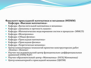Факультет прикладной математики и механики (ФПММ)
Кафедра «Высшая математика»
 Кафедра «Вычислительной математика и механика»
 Кафедра «Динамика и прочность машин»
 Кафедра «Математическое моделирование систем и процессов» (ММСП)
 Кафедра «Мехатроника»
 Кафедра «Общая физика»
 Кафедра «Прикладная математика»
 Кафедра «Прикладная физика»
 Кафедра «Теоретическая механика»
 Центр компьютерных технологий проектно-конструкторских работ
«Компас» (Компас)
 Научно-исследовательский центр функционально-дифференциальных
уравнений (НИЦ ФДУ)
 Научно-образовательный центр «Математика» (НОЦ Математика)
 Центр компьютерной и прикладной механики (ЦКПМ)
 