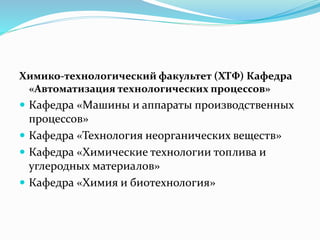 Химико-технологический факультет (ХТФ) Кафедра
«Автоматизация технологических процессов»
 Кафедра «Машины и аппараты производственных
процессов»
 Кафедра «Технология неорганических веществ»
 Кафедра «Химические технологии топлива и
углеродных материалов»
 Кафедра «Химия и биотехнология»
 