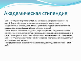 Академическая стипендия
Если вы студент первого курса, вы учитесь на бюджетной основе по
очной форме обучения, то вам гарантированно выплачивается
академическая стипендия с начала учебного года до сдачи зачётов и
экзаменов первой сессии (с сентября по январь).
После первой сессии все студенты, обучающиеся на бюджетной основе
очного отделения, которые успешно сдали экзаменационную сессию в
срок (на «хорошо» и «отлично») получают академическую стипендию.
Если вы студент, заканчивающий обучение, последняя стипендия будет
перечислена вам в июне.
Государственная академическая стипендия студента ПНИПУ – 1 656
руб.
 