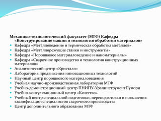 Механико-технологический факультет (МТФ) Кафедра
«Конструирование машин и технология обработки материалов»
 Кафедра «Металловедение и термическая обработка металлов»
 Кафедра «Металлорежущие станки и инструменты»
 Кафедра «Порошковое материаловедение и наноматериалы»
 Кафедра «Сварочное производство и технология конструкционных
материалов»
 Аналитический центр «Кристалл»
 Лаборатория продвижения инновационных технологий
 Научный центр порошкового материаловедения
 Учебная научно-производственная лаборатория МТФ
 Учебно-демонстрационный центр ПНИПУ-УралинструментПумори
 Учебно-консультационный центр «Качество»
 Учебный центр специальной подготовки, переподготовки и повышения
квалификации специалистов сварочного производства
 Центр дополнительного образования МТФ
 