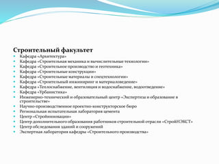 Строительный факультет
 Кафедра «Архитектура»
 Кафедра «Строительная механика и вычислительные технологии»
 Кафедра «Строительное производство и геотехника»
 Кафедра «Строительные конструкции»
 Кафедра «Строительные материалы и спецтехнологии»
 Кафедра «Строительный инжиниринг и материаловедение»
 Кафедра «Теплоснабжение, вентиляция и водоснабжение, водоотведение»
 Кафедра «Урбанистика»
 Инженерно-технический и образовательный центр «Экспертиза и образование в
строительстве»
 Научно-производственное проектно-конструкторское бюро
 Региональная испытательная лаборатория цемента
 Центр «Стройинновации»
 Центр дополнительного образования работников строительной отрасли «СтройНЭКСТ»
 Центр обследования зданий и сооружений
 Экспертная лаборатория кафедры «Строительного производства»
 
