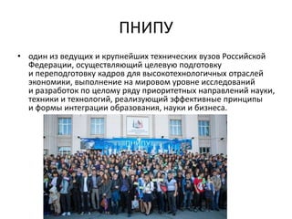 ПНИПУ
• один из ведущих и крупнейших технических вузов Российской
Федерации, осуществляющий целевую подготовку
и переподготовку кадров для высокотехнологичных отраслей
экономики, выполнение на мировом уровне исследований
и разработок по целому ряду приоритетных направлений науки,
техники и технологий, реализующий эффективные принципы
и формы интеграции образования, науки и бизнеса.
 