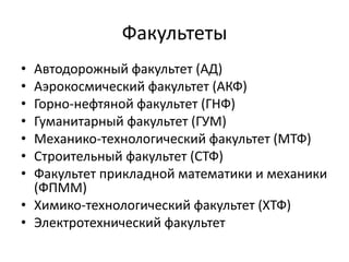 Факультеты
• Автодорожный факультет (АД)
• Аэрокосмический факультет (АКФ)
• Горно-нефтяной факультет (ГНФ)
• Гуманитарный факультет (ГУМ)
• Механико-технологический факультет (МТФ)
• Строительный факультет (СТФ)
• Факультет прикладной математики и механики
(ФПММ)
• Химико-технологический факультет (ХТФ)
• Электротехнический факультет
 