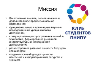 Миссия
• Качественное высшее, послевузовское и
дополнительное профессиональное
образование;
• фундаментальные и прикладные научные
исследования на уровне мировых
достижений;
• стимулирование распространения знаний и
технологий, формирование рыночной
инфраструктуры инновационной
деятельности;
• разностороннее развитие личности будущего
специалиста;
• создание условий для доступности
населения к информационным ресурсам и
знаниям
 