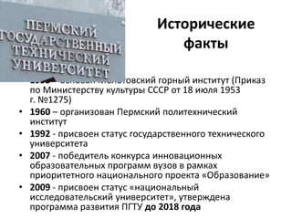 Исторические
факты
• 1953 – основан Молотовский горный институт (Приказ
по Министерству культуры СССР от 18 июля 1953
г. №1275)
• 1960 – организован Пермский политехнический
институт
• 1992 - присвоен статус государственного технического
университета
• 2007 - победитель конкурса инновационных
образовательных программ вузов в рамках
приоритетного национального проекта «Образование»
• 2009 - присвоен статус «национальный
исследовательский университет», утверждена
программа развития ПГТУ до 2018 года
 