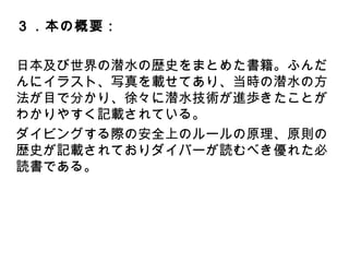 ３．本の概要：
日本及び世界の潜水の歴史をまとめた書籍。ふんだん
にイラスト、写真を載せてあり、当時の潜水の方法が目
で分かり、徐々に潜水技術が進歩きたことがわかりやす
く記載されている。
ダイビングする際の安全上のルールの原理、原則の歴
史が記載されておりダイバーが読むべき優れた必読書
である。
 