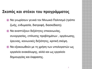 3
Σκοπός και στόχοι του προγράμματος
⦿ Να γνωρίσουν γενικά τον Μινωικό Πολιτισμό (τρόπο
ζωής, ενδυμασία, διατροφή, διασκέδαση).
⦿ Να αναπτύξουν δεξιότητες επικοινωνίας,
συνεργασίας, επίλυσης προβλημάτων , οργάνωσης,
έρευνας, κοινωνικές δεξιότητες, κριτική σκέψη.
⦿ Nα εξοικειωθούν με τη χρήση των υπολογιστών ως
εργαλείο ανακάλυψης, αλλά και ως εργαλείο
δημιουργίας και έκφρασης.
 