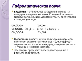 Гидролитическая порчаГидролитическая порча
 Гидролиз - это процесс расщепления жира на
глицерин и жирные кислоты. Конечный результат
гидролиза триглицеридов может быть представлен
в следующем виде:
CH2OCOR CH2OH
CHOCOR + 3 H20 → CHOH + 3 RCOOH.
CH2OCO R CH2OH
 В действительности же гидролиз триглицеридов
идет в три стадии: триглицерид диглицерид +→
жирная кислота моноглицерид + жирная кислота→
глицерин + жирная кислота.→
 Эти стадии протекают последовательно, но с
разными скоростями.
 