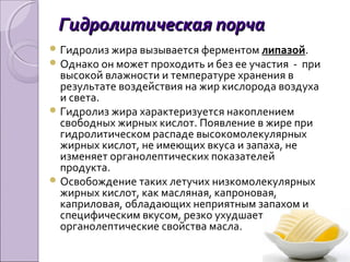 Гидролитическая порчаГидролитическая порча
 Гидролиз жира вызывается ферментом липазой.
 Однако он может проходить и без ее участия - при
высокой влажности и температуре хранения в
результате воздействия на жир кислорода воздуха
и света.
 Гидролиз жира характеризуется накоплением
свободных жирных кислот. Появление в жире при
гидролитическом распаде высокомолекулярных
жирных кислот, не имеющих вкуса и запаха, не
изменяет органолептических показателей
продукта.
 Освобождение таких летучих низкомолекулярных
жирных кислот, как масляная, капроновая,
каприловая, обладающих неприятным запахом и
специфическим вкусом, резко ухудшает
органолептические свойства масла.
 
