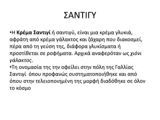 ΣΑΝΤΙΓΥ
•Η Κρέμα Σαντιγί ή σαντιγύ, είναι μια κρέμα γλυκιά,
αφράτη από κρέμα γάλακτος και ζάχαρη που διακοσμεί,
πέρα από τη γεύση της, διάφορα γλυκίσματα ή
προστίθεται σε ροφήματα. Αρχικά αναφερόταν ως χιόνι
γάλακτος.
•Τη ονομασία της την οφείλει στην πόλη της Γαλλίας
Σαντιγί όπου προφανώς συστηματοποιήθηκε και από
όπου στην τελειοποιημένη της μορφή διαδόθηκε σε όλον
το κόσμο
 