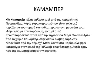 ΚΑΜΑΜΠΕΡ
•Το Καμαμπέρ είναι γαλλικό τυρί από την περιοχή της
Νορμανδίας. Κύριο χαρακτηριστικό του είναι το λευκό
περίβλημα του τυριού και η ιδιαίτερα έντονη μυρωδιά του.
•Σύμφωνα με την παράδοση, το τυρί αυτό
πρωτοπαρασκευάστηκε από την αγρότισσα Μαρί Φονταίν Αρέλ
από το χωριό Καμαμπέρ, στην οποία ο αβάς Σαρλ-Ζαν
Μπονβύστ από την περιοχή Μπρι κοντά στο Παρίσι είχε βρει
καταφύγιο στον καιρό της Γαλλικής επανάστασης. Αυτός ήταν
που της εκμυστηρεύτηκε την συνταγή.
 
