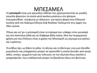 ΜΠΕΣΑΜΕΛ•Η μπεσαμέλ είναι μια κρεμώδης σάλτσα που χρησιμοποιείται σε μεγάλη
ποικιλία φαγητών τα οποία κατά κανόνα μπαίνουν στο φούρνο.
Ενσωματώθηκε -σύμφωνα με κάποιους- για πρώτη φορά στην Ελληνική
κουζίνα από τον διάσημο Έλληνα Σεφ Νικόλαο Τσελεμεντέ στις αρχές του
20ου αιώνα.
•Όπως και να 'χει η μπεσαμέλ είναι το στρώμα που υπάρχει στον μουσακά
και στο παστίτσιο αλλά και σε διάφορα άλλα πιάτα. Μια πιο πειραματική
χρήση για τους Έλληνες είναι η χρήση της Μπεσαμέλ ως γέμισμα για κρέπες
και τυρόπιτες.
•Συνήθως έχει ως βάση το γάλα, το αλεύρι και το βούτυρο, ενώ μια πλειάδα
μυρωδικών και μπαχαρικών μπορεί να προστεθεί η οποία ξεκινάει από αυγά,
αλάτι, πιπέρι, τριμμένο τυρί και τελειώνει σε πιο εξωτικά όπως κανέλα ή
μοσχοκάρυδο. Ενώ εναλλακτικά μπορεί να βασίζεται πάνω στο βούτυρο.
 