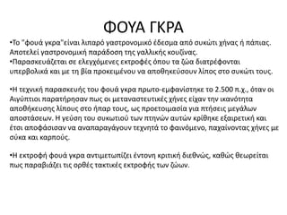 ΦΟΥΑ ΓΚΡΑ
•Το "φουά γκρα"είναι λιπαρό γαστρονομικό έδεσμα από συκώτι χήνας ή πάπιας.
Αποτελεί γαστρονομική παράδοση της γαλλικής κουζίνας.
•Παρασκευάζεται σε ελεγχόμενες εκτροφές όπου τα ζώα διατρέφονται
υπερβολικά και με τη βία προκειμένου να αποθηκεύσουν λίπος στο συκώτι τους.
•Η τεχνική παρασκευής του φουά γκρα πρωτο-εμφανίστηκε το 2.500 π.χ., όταν οι
Αιγύπτιοι παρατήρησαν πως οι μεταναστευτικές χήνες είχαν την ικανότητα
αποθήκευσης λίπους στο ήπαρ τους, ως προετοιμασία για πτήσεις μεγάλων
αποστάσεων. Η γεύση του συκωτιού των πτηνών αυτών κρίθηκε εξαιρετική και
έτσι αποφάσισαν να αναπαραγάγουν τεχνητά το φαινόμενο, παχαίνοντας χήνες με
σύκα και καρπούς.
•Η εκτροφή φουά γκρα αντιμετωπίζει έντονη κριτική διεθνώς, καθώς θεωρείται
πως παραβιάζει τις ορθές τακτικές εκτροφής των ζώων.
 