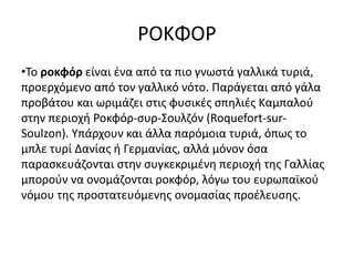 ΡΟΚΦΟΡ
•Το ροκφόρ είναι ένα από τα πιο γνωστά γαλλικά τυριά,
προερχόμενο από τον γαλλικό νότο. Παράγεται από γάλα
προβάτου και ωριμάζει στις φυσικές σπηλιές Καμπαλού
στην περιοχή Ροκφόρ-συρ-Σουλζόν (Roquefort-sur-
Soulzon). Υπάρχουν και άλλα παρόμοια τυριά, όπως το
μπλε τυρί Δανίας ή Γερμανίας, αλλά μόνον όσα
παρασκευάζονται στην συγκεκριμένη περιοχή της Γαλλίας
μπορούν να ονομάζονται ροκφόρ, λόγω του ευρωπαϊκού
νόμου της προστατευόμενης ονομασίας προέλευσης.
 