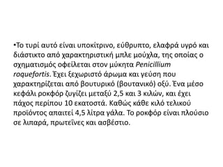 •Το τυρί αυτό είναι υποκίτρινο, εύθρυπτο, ελαφρά υγρό και
διάστικτο από χαρακτηριστική μπλε μούχλα, της οποίας ο
σχηματισμός οφείλεται στον μύκητα Penicillium
roquefortis. Έχει ξεχωριστό άρωμα και γεύση που
χαρακτηρίζεται από βουτυρικό (βουτανικό) οξύ. Ένα μέσο
κεφάλι ροκφόρ ζυγίζει μεταξύ 2,5 και 3 κιλών, και έχει
πάχος περίπου 10 εκατοστά. Καθώς κάθε κιλό τελικού
προϊόντος απαιτεί 4,5 λίτρα γάλα. Το ροκφόρ είναι πλούσιο
σε λιπαρά, πρωτεΐνες και ασβέστιο.
 