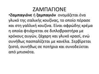 ΖΑΜΠΑΓΙΟΝΕ
•Ζαμπαγιόνε ή ζαμπαγιόν ονομάζεται ένα
γλυκό της ιταλικής κουζίνας, το οποίο πέρασε
και στη γαλλική κουζίνα. Είναι αφρώδης κρέμα
η οποία φτιάχνεται σε διπλοβραστήρα με
κρόκους αυγών, ζάχαρη και γλυκό κρασί, ενώ
συνήθως πασπαλίζεται με κανέλα. Σερβίρεται
ζεστό, συνήθως σε ποτήρια και συνοδεύεται
από μπισκότα.
 