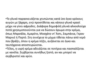 •Το γλυκό παρασκευάζεται χτυπώντας κατά ίσο όγκο κρόκους
αυγών με ζάχαρη, ενώ προστίθεται και κάποιο γλυκό κρασί
μέχρι να γίνει αφρώδες. Διάφορα δημοφιλή γλυκά αλκοολούχα
ποτά χρησιμοποιούνται για να δώσουν άρωμα στην κρέμα,
όπως Μαρσάλα, Αμαρέτο, Μοσχάτο ντ' Άστι, Σαμπάνια, Γκραν
Μαρνιέ ή Πορτό. Στη συνέχεια το μίγμα τίθεται πάνω από νερό
που βράζει, όπου η κρέμα πήζει, αυξάνεται σε όγκο και
ταυτόχρονα αποστειρώνεται.
•Τέλος, η υγρή κρέμα αδειάζεται σε ποτήρια και πασπαλίζεται
με κανέλα. Σερβίρεται συνήθως ζεστό, αν και μπορεί να
σερβιριστεί και κρύο.
 