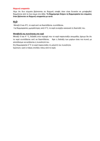Θερμική ισορροπία
Λέμε ότι δυο σώματα βρίσκονται σε θερμική επαφή όταν είναι δυνατόν να μεταφερθεί
θερμότητα από το ένα σώμα στο άλλο. Το θερμόμετρο δείχνει τη θερμοκρασία του σώματος
όταν βρίσκεται σε θερμική ισορροπία με αυτό.
Η2Ο
Μεταξύ 0 και 4οC, το νερό αντί να διαστέλλεται συστέλλεται.
Για θερμοκρασίες µμεγαλύτερες από 4 οC, το νερό συνεχίζει κανονικά τη διαστολή του.
Μεταβολή της πυκνότητας στο νερό
Μεταξύ 0 και 4 ο C, δηλαδή στην περιοχή που το νερό παρουσιάζει ανωμαλία, έχουμε δει ότι
το νερό συστέλλεται αντί να διαστέλλεται. Άρα η διάταξη των μορίων είναι πιο πυκνή µε
αποτέλεσμα να αυξάνεται η πυκνότητά του.
Στη θερμοκρασία 4 οC το νερό παρουσιάζει τη µέγιστή του πυκνότητα.
Ερώτηση: γιατί ο πάγος επιπλέει πάνω από το νερό;
 