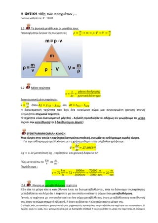 Η ΦΥΣΙΚΗ τάξη των πραγμάτων ,...
Για τους μαθητές της Β’ ΤΑΞΗΣ
1.3 Τα φυσικά μεγέθη και οι μονάδες τους
Προσοχή στην έννοια της πυκνότητας 𝜌 =
𝑚
𝑉
→ 𝑚 = 𝜌. 𝑉 → 𝑉 =
𝑚
𝜌
2.2 Μέση ταχύτητα
𝜐 =
𝑠
𝛥𝑡
=
𝜇ή𝜅𝜊𝜍 𝛿𝜄𝛼𝛿𝜌𝜊𝜇ή𝜍
𝜒𝜌𝜊𝜈𝜄𝜅ό 𝛿𝜄ά𝜎𝜏𝜂𝜇𝛼
Διανυσματική μέση ταχύτητα:
𝜐⃗ =
𝛥𝜒⃗⃗⃗⃗⃗⃗
𝛥𝑡
όπου 𝛥𝜒 = 𝜒 𝜏𝜀𝜆 − 𝜒 𝛼𝜌𝜒 και 𝛥𝑡 = 𝑡 𝜏𝜀𝜆 − 𝑡 𝛼𝜌𝜒
Η διανυσματική ταχύτητα που έχει ένα κινούμενο σώμα μια συγκεκριμένη χρονική στιγμή
ονομάζεται στιγμιαία ταχύτητα.
Η ταχύτητα είναι διανυσματικό μέγεθος . Δηλαδή προσδιορίζεται πλήρως αν γνωρίζουμε το μέτρο
της και την κατεύθυνσή της ( διεύθυνση και φορά )
ΕΥΘΥΓΡΑΜΜΗ ΟΜΑΛΗ ΚΙΝΗΣΗ
Μια κίνηση στην οποία η ταχύτηταδιατηρείταισταθερή,ονομάζεταιευθύγραμμη ομαλή κίνηση.
Για τηνευθύγραμμηομαλήκίνησημε τη χρήσημαθηματικών σύμβολων γράφουμε:
𝜐⃗ =
𝛥𝜒⃗⃗⃗⃗⃗⃗
𝛥𝑡
= 𝛴𝛵𝛢𝛩𝛦𝛲𝛨
𝛥𝜒 = 𝜐. 𝛥𝑡 μετατόπιση Δχ , ταχύτητα υ και χρονική διάρκεια Δt
Πώς μετατρέπω τα
𝐾𝑚
ℎ
σε
𝑚
𝑠𝑒𝑐
;
Παράδειγμα :
𝜐 = 72
𝑘𝑚
ℎ
= 72 ∗
1000𝑚
3600𝑠𝑒𝑐
=
72000
3600
𝑚
𝑠𝑒𝑐
= 20
𝑚
𝑠𝑒𝑐
2.4 Κίνηση με μεταβαλλόμενη ταχύτητα
Εάν είτε το μέτρο είτε η κατεύθυνση ή και τα δυο μεταβάλλονται, τότε το διάνυσμα της ταχύτητας
μεταβάλλεται και λέμε ότι η ταχύτητα με την οποία κινείται το σώμα είναι μεταβαλλόμενη.
Γενικά, η ταχύτητα με την οποία κινείται ένα σώμα μεταβάλλεται, όταν μεταβάλλεται η κατεύθυνσή
της, όταν το σώμα σταματά ή ξεκινά, ή όταν αυξάνεται ή ελαττώνεται το μέτρο της.
Ο οδηγός ενός αυτοκινήτου χρησιμοποιεί τρεις μηχανισμούς προκειμένου να μεταβάλλει την ταχύτητα του αυτοκινήτου. Ο
πρώτος είναι το γκάζι, που χρησιμοποιείται για να διατηρηθεί σταθερό ή για να αυξηθεί το μέτρο της ταχύτητας. Ο δεύτερος
 