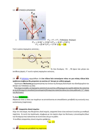 3.3 ΣΥΝΘΕΣΗ ΔΥΝΑΜΕΩΝ
 F2
ολ = F2
1 + F2
2 (Πυθαγόρειο θεώρημα)
F2
ολ = (4 N)2
+ (3 N)2
ή F2
ολ = 16 N2
+ 9 N2
ή
F2
ολ =25 N2
ή F2
ολ = 52
N2
ή Fολ = 5 N
Γιατί ο κρίκος παραμένει ακίνητος ;
Οι δυο δυνάμεις FA , FB έχουν ίσα μέτρα και
αντίθετες φορές: Γι’ αυτό ο κρίκος παραμένει ακίνητος.
3.4 Ο Γαλιλαίος ισχυρίσθηκε ότι ένα τέλεια λείο αντικείμενο πάνω σε μια επίσης τέλεια λεία
οριζόντια επιφάνεια θα μπορούσε να κινείται επ’ άπειρο σε ευθεία γραμμή.
Αργότερα ο Νεύτωναςχρησιμοποιώνταςτην έννοια της δύναμης διατύπωσε πιο ολοκληρωμένα την
άποψη του Γαλιλαίου ως εξής:
Ένα σώμα συνεχίζει να παραμένειακίνητοήνα κινείταιευθύγραμμα καιομαλά εφόσον δεν ασκείται
σε αυτόδύναμηή η συνολική(συνισταμένη)δύναμηπουασκείταιπάνωτουείναιμηδενική.( 1ος
νόμος
του Νεύτωνα )
Τι είναι η αδράνεια ;
Αδράνεια είναι η τάση των σωμάτων να αντιστέκονται σε οποιαδήποτε μεταβολή της κινητικής τους
κατάστασης (ταχύτητας).
3.5 Ισορροπία υλικού σημείου
Λέμε ότι ένα σώμα, που θεωρείται υλικό σημείο, ισορροπεί όταν είναι ακίνητο ή κινείται με σταθερή
ταχύτητα. Σε αυτή την περίπτωση, σύμφωνα με τον πρώτο νόμο του Νεύτωνα, η συνισταμένη όλων
των δυνάμεων που ασκούνται σε αυτό είναι ίση με το μηδέν.
Η συνθήκη ισορροπίας υλικού σημείου γράφεται:
ολικό = 0
3.6 Δύναμη και μεταβολή της ταχύτητας
 