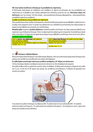 Με ποιο τρόπο συνδέεται η δύναμη με τη μεταβολή της ταχύτητας;
Ο Νεύτωνας διατύπωσε με σαφήνεια και ακρίβεια τη σχέση της δύναμης και της μεταβολής της
ταχύτητας με τη βοήθεια μιας απλής μαθηματικής εξίσωσης γνωστής και ως «δεύτερος νόμος του
Νεύτωνα» για την κίνηση. Στο ίδιο σώμα , όσο μεγαλύτερη δύναμη εφαρμόζεται , τόσο μεγαλύτερη
μεταβολή ταχύτητας συμβαίνει .
Η μάζα αντιστέκεται στη μεταβολή της ταχύτητας
Όσο μεγαλύτερηείναιημάζα ενόςσώματος,τόσο δυσκολότερα μπορείνα μεταβληθείηταχύτητά του.
Η μάζα ενός σώματος είναι το μέτρο της αδράνειάς του, δηλαδή της αντίστασης που παρουσιάζει το
σώμα στη μεταβολή της κινητικής του κατάστασης.
Μεγάλη μάζα σημαίνει μεγάλη αδράνεια, δηλαδή μεγάλη αντίσταση και άρα μικρή μεταβολή στην
ταχύτητα (για δεδομένη δύναμη). Όταν το φορτηγό είναι φορτωμένο σταματάει δυσκολότερα παρά
ότανείναιάδειο.Η ταχύτητα τουφορτηγούμπορείνα μεταβληθείευκολότερα όταν αυτό είναι άδειο.
Διαφορές μάζας και Βάρους
Είναι το μέτρο της αδράνειας ενός σώματος Είναι η βαρυτική δύναμη που ασκεί η γη στο σώμα
Είναι μονόμετρο μέγεθος Είναι διανυσματικό μέγεθος
Παραμένει ίδια σε οποιοδήποτε σημείο του σύμπαντος Αλλάζει από τόπο σε τόπο
Μονάδα είναι το 1 kg
Μονάδα είναι το 1 Ν
3.7 Δύναμη κι αλληλεπίδραση
Ότανένα σώμα ασκείδύναμησ' ένα άλλοσώμα (δράση),τότεκαιτοδεύτεροσώμα ασκείδύναμη ίσου
μέτρου και αντίθετης κατεύθυνσης στο πρώτο (αντίδραση).
Σε κάθε δράση αντιστοιχεί πάντα μια αντίθετη αντίδραση. (3ος
Νόμος του Νεύτωνα )
Οι δυο δυνάμεις δράση-αντίδραση ασκούνται πάντοτε σε δύο διαφορετικά σώματα.
Ένα μήλο πέφτειαπό τη μηλιά και κινείται προς το έδαφος. Οι βαρυτικές δυνάμεις ανάμεσα στο μήλο
και τη γη, το W και το W' έχουν ίσα μέτρα και αντίθετες κατευθύνσεις. Το βάρος W προκαλεί την
κίνηση του μήλου.
Η γη ασκείστο μήλο τη δύναμητου βάρους(W).Το μήλοασκείστη γη τηδύναμη(W').Το τραπέζι
ασκείστομήλο τη δύναμηΡΝ.Το μήλοασκείστο τραπέζιτηδύναμηFΝ'. Οι δυνάμειςFΝ καιFΝ' έχουν ίσα
μέτρα καιαντίθετεςκατευθύνσεις.
 
