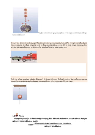 Το μήλο κινείται επειδή έχει μικρή αδράνεια . Η γη παραμένει ακίνητη επειδή έχει
τεράστια αδράνεια !
Ένα μεγάλοφορτηγόκαιένα μικρόΙΧαυτοκίνητοσυγκρούονταιμετωπικά.α) Να συγκρίνεις τις δυνάμεις
που ασκούνται στα δυο οχήματα κατά τη διάρκεια της σύγκρουσης. (β) Σε ποιο όχημα παρατηρείται
μεγαλύτερη μεταβολή της ταχύτητας; Να αιτιολογήσεις τις απαντήσεις σου.
Από ένα νήμα κρεμάμε σφαίρα βάρους 5 Ν, όπως δείχνει η διπλανή εικόνα. Να σχεδιάσεις και να
υπολογίσεις τα μέτρα των δυνάμεων, που ασκούνται: (α) στη σφαίρα, (β) στο νήμα.
4.1 Πίεση
Πίεση ονομάζουμε το πηλίκο της δύναμης που ασκείται κάθετα σε μια επιφάνεια προς το
εμβαδόν της επιφάνειας αυτής.
πίεση =
δύναμη που ασκείται κάθετα στην επιφάνεια
εμβαδόν επιφάνειας
 