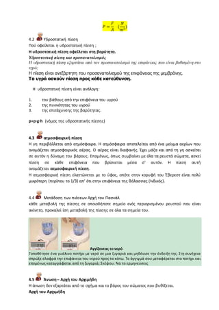 𝑃 =
𝐹
𝐴
(
𝑁
𝑚2
)
4.2 Υδροστατική πίεση
Πού οφείλεται η υδροστατική πίεση ;
Η υδροστατική πίεση οφείλεται στη βαρύτητα.
Υδροστατική πίεση και προσανατολισμός
Η υδροστατική πίεση εξαρτάται από τον προσανατολισμό της επιφάνειας που είναι βυθισμένη στο
υγρό;
Η πίεση είναι ανεξάρτητη του προσανατολισμού της επιφάνειας της μεμβράνης.
Τα υγρά ασκούν πίεση προς κάθε κατεύθυνση.
Η υδροστατική πίεση είναι ανάλογη:
1. του βάθους από την επιφάνεια του υγρού
2. της πυκνότητας του υγρού
3. της επιτάχυνσης της βαρύτητας.
p=p·g·h (νόμος της υδροστατικής πίεσης)
4.3 ατμοσφαιρική πίεση
Η γη περιβάλλεται από ατμόσφαιρα. Η ατμόσφαιρα αποτελείται από ένα μείγμα αερίων που
ονομάζεται ατμοσφαιρικός αέρας. Ο αέρας είναι διαφανής. Έχει μάζα και από τη γη ασκείται
σε αυτόν η δύναμη του βάρους. Επομένως, όπως συμβαίνει με όλα τα ρευστά σώματα, ασκεί
πίεση σε κάθε επιφάνεια που βρίσκεται μέσα σ' αυτόν. Η πίεση αυτή
ονομάζεται ατμοσφαιρική πίεση.
Η ατμοσφαιρική πίεση ελαττώνεται με το ύφος, οπότε στην κορυφή του Έβερεστ είναι πολύ
μικρότερη (περίπου το 1/3) απ' ότι στην επιφάνεια της θάλασσας (Ινδικός).
4.4 Μετάδοση των πιέσεων Αρχή του Πασκάλ
κάθε μεταβολή της πίεσης σε οποιοδήποτε σημείο ενός περιορισμένου ρευστού που είναι
ακίνητο, προκαλεί ίση μεταβολή της πίεσης σε όλα τα σημεία του.
Αγγίζοντας το νερό
Τοποθέτησε ένα γυάλινο ποτήρι με νερό σε μια ζυγαριά και μηδένισε την ένδειξη της. Στη συνέχεια
σπρώξε ελαφρά την επιφάνεια του νερού προς τα κάτω. Το άγγιγμά σου μεταφέρεται στο ποτήρι και
επομένως καταγράφεται από τη ζυγαριά; Σκέψου. Να το ερμηνεύσεις.
4.5 Άνωση-- Αρχή του Αρχιμήδη
Η άνωση δεν εξαρτάται από το σχήμα και το βάρος του σώματος που βυθίζεται.
Αρχή του Αρχιμήδη
 
